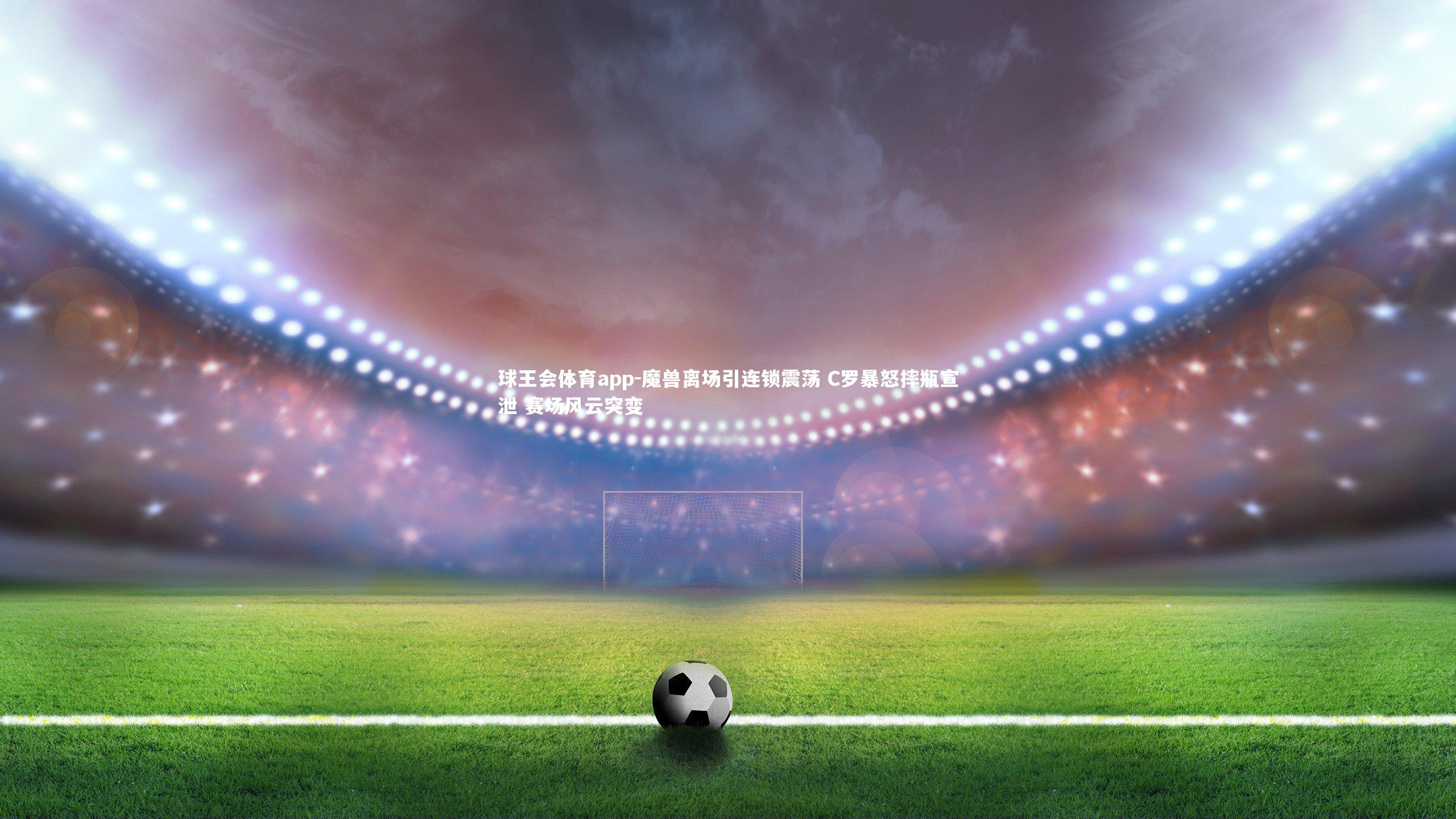 魔兽离场引连锁震荡 C罗暴怒摔瓶宣泄 赛场风云突变