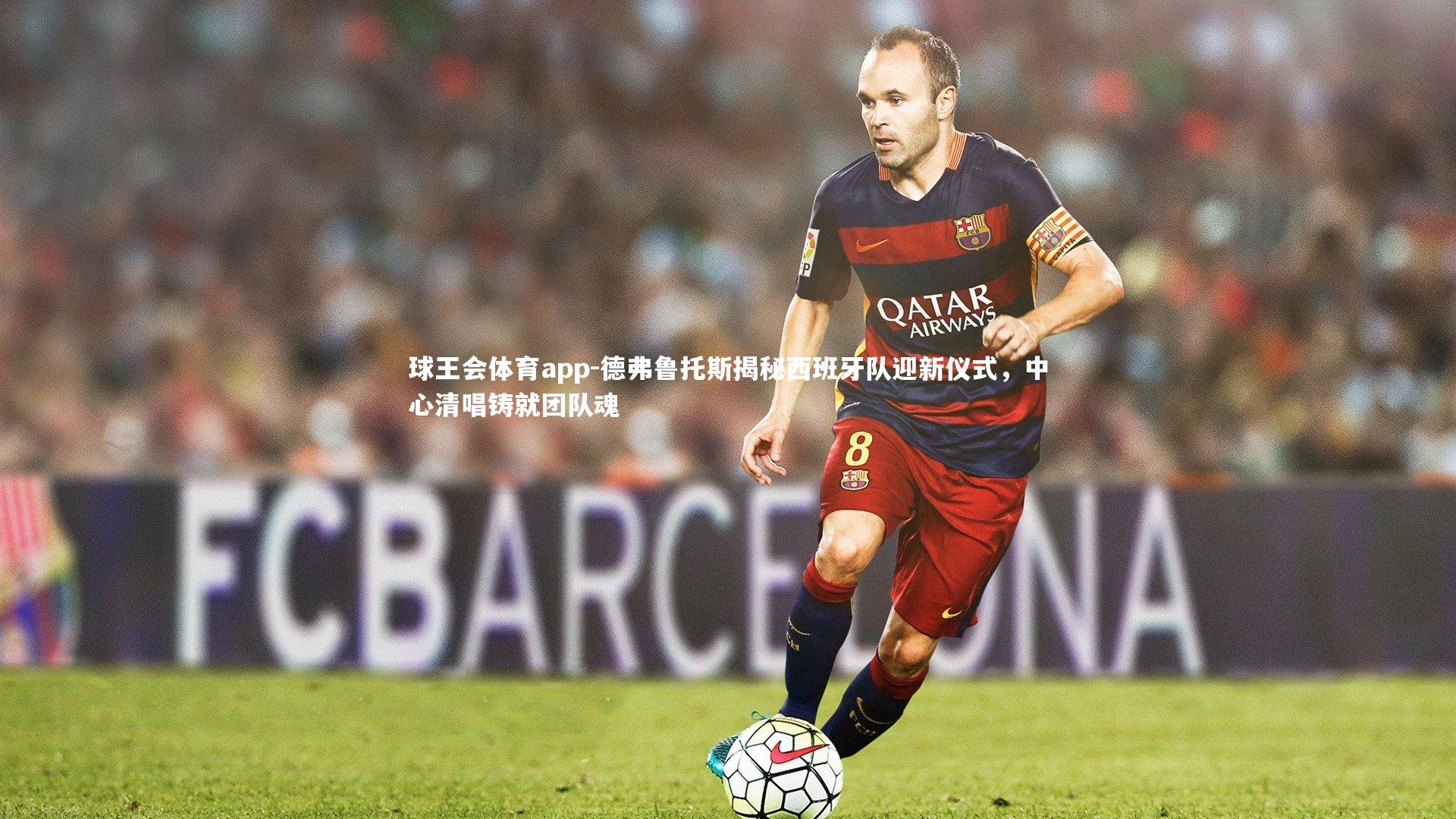 德弗鲁托斯揭秘西班牙队迎新仪式，中心清唱铸就团队魂