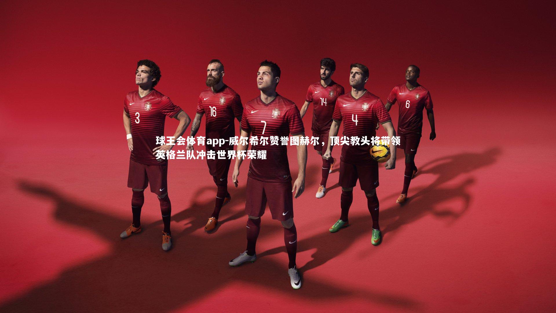 威尔希尔赞誉图赫尔，顶尖教头将带领英格兰队冲击世界杯荣耀