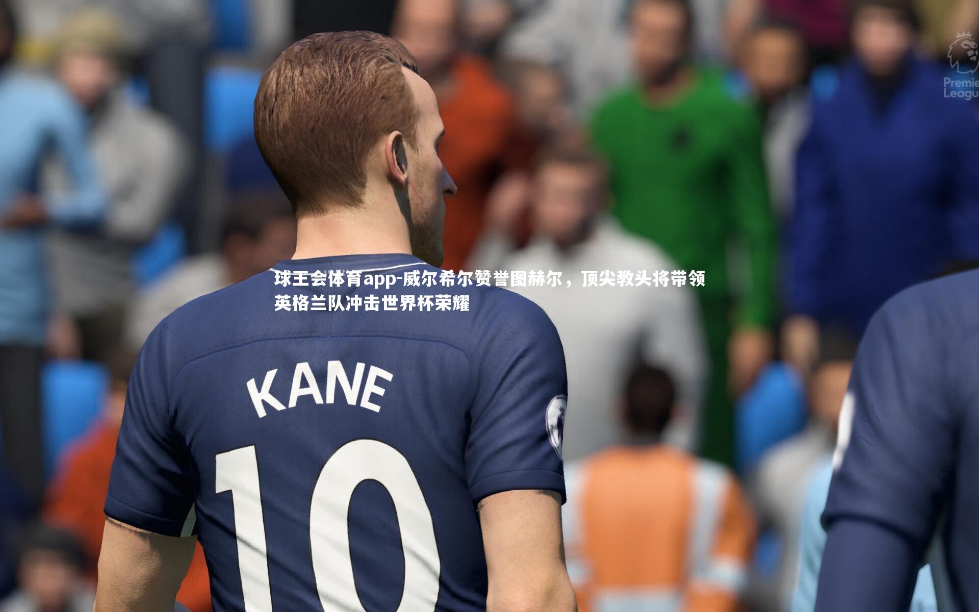 威尔希尔赞誉图赫尔，顶尖教头将带领英格兰队冲击世界杯荣耀